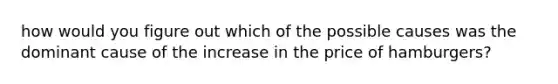 how would you figure out which of the possible causes was the dominant cause of the increase in the price of hamburgers?