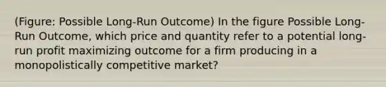 (Figure: Possible Long-Run Outcome) In the figure Possible Long-Run Outcome, which price and quantity refer to a potential long-run profit maximizing outcome for a firm producing in a monopolistically competitive market?