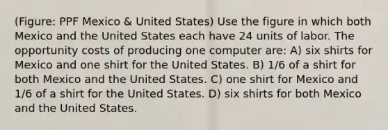 (Figure: PPF Mexico & United States) Use the figure in which both Mexico and the United States each have 24 units of labor. The opportunity costs of producing one computer are: A) six shirts for Mexico and one shirt for the United States. B) 1/6 of a shirt for both Mexico and the United States. C) one shirt for Mexico and 1/6 of a shirt for the United States. D) six shirts for both Mexico and the United States.