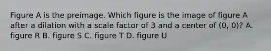 Figure A is the preimage. Which figure is the image of figure A after a dilation with a scale factor of 3 and a center of (0, 0)? A. figure R B. figure S C. figure T D. figure U