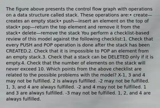 The figure above presents the control flow graph with operations on a data structure called stack. These operations are:• create—creates an empty stack• push—insert an element on the top of stack• pop—return the top element and remove it from the stack• delete—remove the stack You perform a checklist-based review of this model against the following checklist:1. Check that every PUSH and POP operation is done after the stack has been CREATED.2. Check that it is impossible to POP an element from an empty stack.3. Check that a stack can be DELETED only if it is empty.4. Check that the number of elements on the stack will never exceed 10. Which points from the above checklist are related to the possible problems with the model? X-1, 3 and 4 may not be fulfilled. 2 is always fulfilled. -2 may not be fulfilled. 1, 3, and 4 are always fulfilled. -2 and 4 may not be fulfilled. 1 and 3 are always fulfilled. -3 may not be fulfilled. 1, 2, and 4 are always fulfilled.