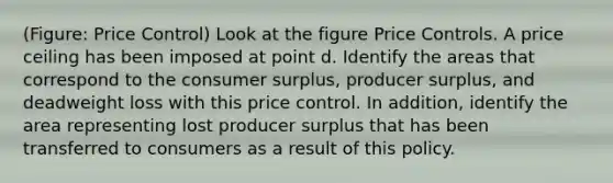 (Figure: Price Control) Look at the figure Price Controls. A price ceiling has been imposed at point d. Identify the areas that correspond to the consumer surplus, producer surplus, and deadweight loss with this price control. In addition, identify the area representing lost producer surplus that has been transferred to consumers as a result of this policy.