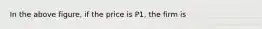 In the above figure, if the price is P1, the firm is