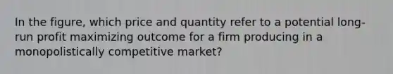 In the figure, which price and quantity refer to a potential long-run profit maximizing outcome for a firm producing in a monopolistically competitive market?