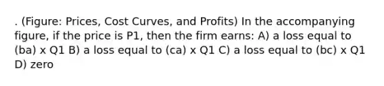 . (Figure: Prices, Cost Curves, and Profits) In the accompanying figure, if the price is P1, then the firm earns: A) a loss equal to (ba) x Q1 B) a loss equal to (ca) x Q1 C) a loss equal to (bc) x Q1 D) zero