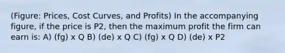 (Figure: Prices, Cost Curves, and Profits) In the accompanying figure, if the price is P2, then the maximum profit the firm can earn is: A) (fg) x Q B) (de) x Q C) (fg) x Q D) (de) x P2