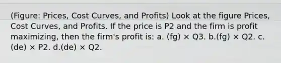 (Figure: Prices, Cost Curves, and Profits) Look at the figure Prices, Cost Curves, and Profits. If the price is P2 and the firm is profit maximizing, then the firm's profit is: a. (fg) × Q3. b.(fg) × Q2. c.(de) × P2. d.(de) × Q2.