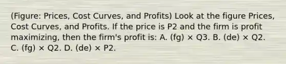 (Figure: Prices, Cost Curves, and Profits) Look at the figure Prices, Cost Curves, and Profits. If the price is P2 and the firm is profit maximizing, then the firm's profit is: A. (fg) × Q3. B. (de) × Q2. C. (fg) × Q2. D. (de) × P2.