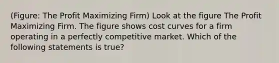 (Figure: The Profit Maximizing Firm) Look at the figure The Profit Maximizing Firm. The figure shows cost curves for a firm operating in a perfectly competitive market. Which of the following statements is true?