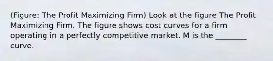 (Figure: The Profit Maximizing Firm) Look at the figure The Profit Maximizing Firm. The figure shows cost curves for a firm operating in a perfectly competitive market. M is the ________ curve.