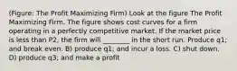 (Figure: The Profit Maximizing Firm) Look at the figure The Profit Maximizing Firm. The figure shows cost curves for a firm operating in a perfectly competitive market. If the market price is less than P2, the firm will ________ in the short run. Produce q1; and break even. B) produce q1; and incur a loss. C) shut down. D) produce q3; and make a profit