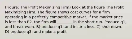 (Figure: The Profit Maximizing Firm) Look at the figure The Profit Maximizing Firm. The figure shows cost curves for a firm operating in a perfectly competitive market. If the market price is less than P2, the firm will ________ in the short run. Produce q1; and break even. B) produce q1; and incur a loss. C) shut down. D) produce q3; and make a profit