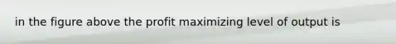 in the figure above the profit maximizing level of output is