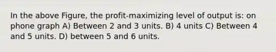 In the above Figure, the profit-maximizing level of output is: on phone graph A) Between 2 and 3 units. B) 4 units C) Between 4 and 5 units. D) between 5 and 6 units.