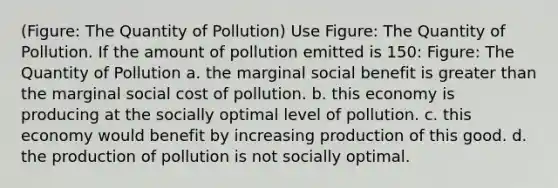 (Figure: The Quantity of Pollution) Use Figure: The Quantity of Pollution. If the amount of pollution emitted is 150: Figure: The Quantity of Pollution a. the marginal social benefit is <a href='https://www.questionai.com/knowledge/ktgHnBD4o3-greater-than' class='anchor-knowledge'>greater than</a> the marginal social cost of pollution. b. this economy is producing at the socially optimal level of pollution. c. this economy would benefit by increasing production of this good. d. the production of pollution is not socially optimal.