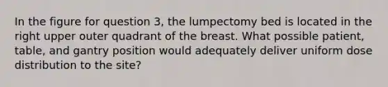 In the figure for question 3, the lumpectomy bed is located in the right upper outer quadrant of the breast. What possible patient, table, and gantry position would adequately deliver uniform dose distribution to the site?