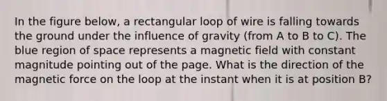 In the figure below, a rectangular loop of wire is falling towards the ground under the influence of gravity (from A to B to C). The blue region of space represents a magnetic field with constant magnitude pointing out of the page. What is the direction of the magnetic force on the loop at the instant when it is at position B?