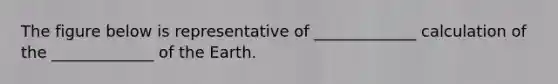 The figure below is representative of _____________ calculation of the _____________ of the Earth.