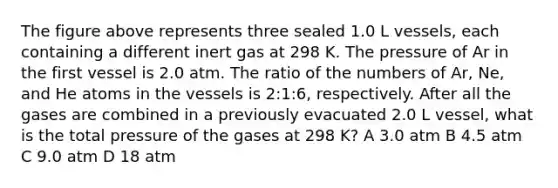 The figure above represents three sealed 1.0 L vessels, each containing a different inert gas at 298 K. The pressure of Ar in the first vessel is 2.0 atm. The ratio of the numbers of Ar, Ne, and He atoms in the vessels is 2:1:6, respectively. After all the gases are combined in a previously evacuated 2.0 L vessel, what is the total pressure of the gases at 298 K? A 3.0 atm B 4.5 atm C 9.0 atm D 18 atm