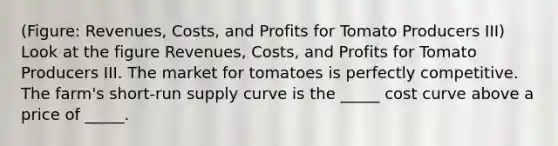 (Figure: Revenues, Costs, and Profits for Tomato Producers III) Look at the figure Revenues, Costs, and Profits for Tomato Producers III. The market for tomatoes is perfectly competitive. The farm's short-run supply curve is the _____ cost curve above a price of _____.