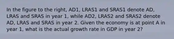 ​In the figure to the​ right, AD1​, LRAS1 and SRAS1 denote AD​, LRAS and SRAS in year​ 1, while AD2​, LRAS2 and SRAS2 denote AD​, LRAS and SRAS in year 2. Given the economy is at point A in year​ 1, what is the actual growth rate in GDP in year​ 2?