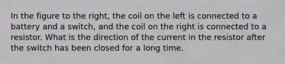 In the figure to the right, the coil on the left is connected to a battery and a switch, and the coil on the right is connected to a resistor. What is the direction of the current in the resistor after the switch has been closed for a long time.