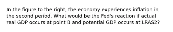 In the figure to the​ right, the economy experiences inflation in the second period. What would be the​ Fed's reaction if actual real GDP occurs at point B and potential GDP occurs at LRAS2​?