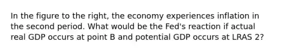 In the figure to the​ right, the economy experiences inflation in the second period. What would be the​ Fed's reaction if actual real GDP occurs at point B and potential GDP occurs at LRAS 2​?