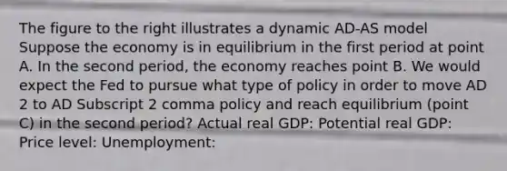 The figure to the right illustrates a dynamic AD-AS model Suppose the economy is in equilibrium in the first period at point A. In the second​ period, the economy reaches point B. We would expect the Fed to pursue what type of policy in order to move AD 2 to AD Subscript 2 comma policy and reach equilibrium​ (point C) in the second​ period? Actual real​ GDP: Potential real​ GDP: Price​ level: ​Unemployment: