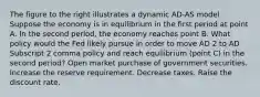 The figure to the right illustrates a dynamic AD-AS model Suppose the economy is in equilibrium in the first period at point A. In the second​ period, the economy reaches point B. What policy would the Fed likely pursue in order to move AD 2 to AD Subscript 2 comma policy and reach equilibrium​ (point C) in the second​ period? Open market purchase of government securities. Increase the reserve requirement. Decrease taxes. Raise the discount rate.