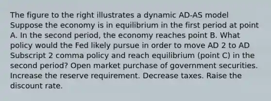 The figure to the right illustrates a dynamic AD-AS model Suppose the economy is in equilibrium in the first period at point A. In the second​ period, the economy reaches point B. What policy would the Fed likely pursue in order to move AD 2 to AD Subscript 2 comma policy and reach equilibrium​ (point C) in the second​ period? Open market purchase of government securities. Increase the reserve requirement. Decrease taxes. Raise the discount rate.