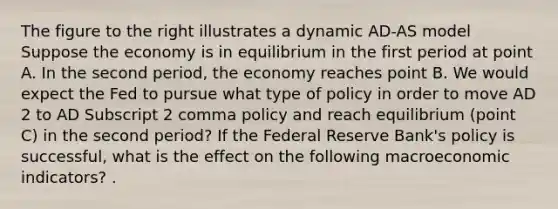 The figure to the right illustrates a dynamic AD-AS model Suppose the economy is in equilibrium in the first period at point A. In the second​ period, the economy reaches point B. We would expect the Fed to pursue what type of policy in order to move AD 2 to AD Subscript 2 comma policy and reach equilibrium​ (point C) in the second​ period? If the Federal Reserve​ Bank's policy is​ successful, what is the effect on the following macroeconomic​ indicators? .