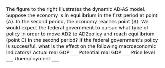 The figure to the right illustrates the dynamic AD-AS model. Suppose the economy is in equilibrium in the first period at point (A). In the second period, the economy reaches point (B). We would expect the federal government to pursue what type of policy in order to move AD2 to AD2policy and reach equilibrium (point C) in the second period? If the federal government's policy is successful, what is the effect on the following macroeconomic indicators? Actual real GDP ___ Potential real GDP ___ Price level ___ Unemployment ___