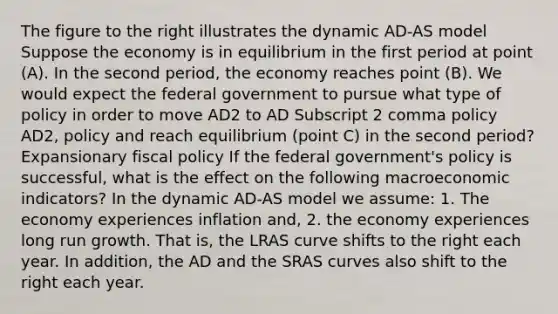 The figure to the right illustrates the dynamic AD-AS model Suppose the economy is in equilibrium in the first period at point​ (A). In the second​ period, the economy reaches point​ (B). We would expect the federal government to pursue what type of policy in order to move AD2 to AD Subscript 2 comma policy AD2, policy and reach equilibrium​ (point C) in the second​ period? Expansionary fiscal policy If the federal​ government's policy is​ successful, what is the effect on the following macroeconomic​ indicators? In the dynamic​ AD-AS model we​ assume: 1. The economy experiences inflation​ and, 2. the economy experiences long run growth. That​ is, the LRAS curve shifts to the right each year. In​ addition, the AD and the SRAS curves also shift to the right each year.