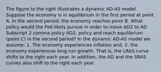 The figure to the right illustrates a dynamic AD-AS model Suppose the economy is in equilibrium in the first period at point A. In the second​ period, the economy reaches point B. What policy would the Fed likely pursue in order to move AD2 to AD Subscript 2 comma policy AD2, policy and reach equilibrium​ (point C) in the second​ period? In the dynamic​ AD-AS model we​ assume: 1. The economy experiences inflation​ and, 2. the economy experiences long run growth. That​ is, the LRAS curve shifts to the right each year. In​ addition, the AD and the SRAS curves also shift to the right each year.