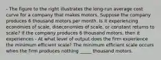 - The figure to the right illustrates the​ long-run average cost curve for a company that makes motors. Suppose the company produces 6 thousand motors per month. Is it experiencing economies of​ scale, diseconomies of​ scale, or constant returns to​ scale? If the company produces 6 thousand​ motors, then it experiences - At what level of output does the firm experience the minimum efficient​ scale? The minimum efficient scale occurs when the firm produces nothing _____ thousand motors.