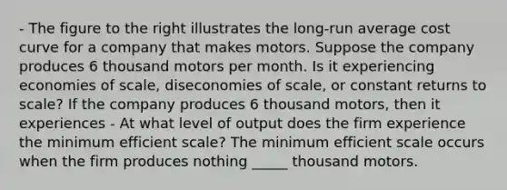 - The figure to the right illustrates the​ long-run average cost curve for a company that makes motors. Suppose the company produces 6 thousand motors per month. Is it experiencing economies of​ scale, diseconomies of​ scale, or constant returns to​ scale? If the company produces 6 thousand​ motors, then it experiences - At what level of output does the firm experience the minimum efficient​ scale? The minimum efficient scale occurs when the firm produces nothing _____ thousand motors.