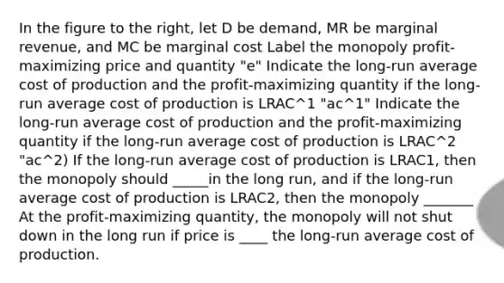 In the figure to the​ right, let D be​ demand, MR be marginal​ revenue, and MC be marginal cost Label the monopoly profit-maximizing price and quantity "e" Indicate the long-run average cost of production and the profit-maximizing quantity if the long-run average cost of production is LRAC^1 "ac^1" Indicate the long-run average cost of production and the profit-maximizing quantity if the long-run average cost of production is LRAC^2 "ac^2) If the​ long-run average cost of production is LRAC1​, then the monopoly should _____in the long​ run, and if the​ long-run average cost of production is LRAC2​, then the monopoly _______ At the​ profit-maximizing quantity, the monopoly will not shut down in the long run if price is ____ the​ long-run average cost of production.