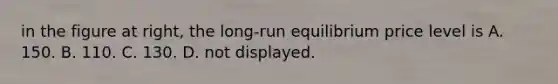 in the figure at​ right, the​ long-run equilibrium price level is A. 150. B. 110. C. 130. D. not displayed.