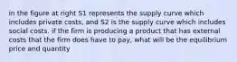 in the figure at right S1 represents the supply curve which includes private costs, and S2 is the supply curve which includes social costs. if the firm is producing a product that has external costs that the firm does have to pay, what will be the equilibrium price and quantity