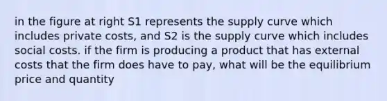 in the figure at right S1 represents the supply curve which includes private costs, and S2 is the supply curve which includes social costs. if the firm is producing a product that has external costs that the firm does have to pay, what will be the equilibrium price and quantity