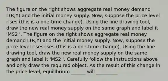 The figure on the right shows aggregate real money demand​ L(R,Y) and the initial money supply. ​Now, suppose the price level rises ​(this is a​ one-time change). Using the line drawing tool​, draw the new real money supply on the same graph and label it ​'MS2 ​'. The figure on the right shows aggregate real money demand​ L(R,Y) and the initial money supply. ​Now, suppose the price level risesrises ​(this is a​ one-time change). Using the line drawing tool​, draw the new real money supply on the same graph and label it ​'MS2 ​'. Carefully follow the instructions above and only draw the required object. As the result of this change in the price​ level, equilibrium ______ will _________