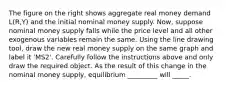 The figure on the right shows aggregate real money demand​ L(R,Y) and the initial nominal money supply. ​Now, suppose nominal money supply falls while the price level and all other exogenous variables remain the same. Using the line drawing tool​, draw the new real money supply on the same graph and label it ​'MS2​'. Carefully follow the instructions above and only draw the required object. As the result of this change in the nominal money​ supply, equilibrium _________ will _____.