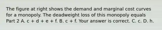 The figure at right shows the demand and marginal cost curves for a monopoly. The deadweight loss of this monopoly equals Part 2 A. c​ + d​ + e​ + f. B. c​ + f. Your answer is correct. C. c. D. h.