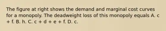 The figure at right shows the demand and marginal cost curves for a monopoly. The deadweight loss of this monopoly equals A. c​ + f. B. h. C. c​ + d​ + e​ + f. D. c.