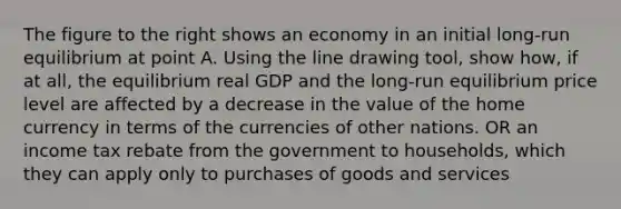 The figure to the right shows an economy in an initial​ long-run equilibrium at point A. Using the line drawing tool​, show​ how, if at​ all, the equilibrium real GDP and the​ long-run equilibrium price level are affected by a decrease in the value of the home currency in terms of the currencies of other nations. OR an income tax rebate from the government to households, which they can apply only to purchases of goods and services