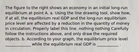 The figure to the right shows an economy in an initial​ long-run equilibrium at point A. a. Using the line drawing tool​, show​ how, if at​ all, the equilibrium real GDP and the​ long-run equilibrium price level are affected by a reduction in the quantity of money in circulation. Properly label this line. nothing nothing Carefully follow the instructions​ above, and only draw the required objects. b. According to your​ graph, the equilibrium price level _____________ while the equilibrium real GDP is ___________ .