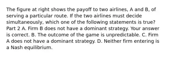 The figure at right shows the payoff to two​ airlines, A and​ B, of serving a particular route. If the two airlines must decide​ simultaneously, which one of the following statements is​ true? Part 2 A. Firm B does not have a dominant strategy. Your answer is correct. B. The outcome of the game is unpredictable. C. Firm A does not have a dominant strategy. D. Neither firm entering is a Nash equilibrium.