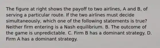 The figure at right shows the payoff to two​ airlines, A and​ B, of serving a particular route. If the two airlines must decide​ simultaneously, which one of the following statements is​ true? Neither firm entering is a Nash equilibrium. B. The outcome of the game is unpredictable. C. Firm B has a dominant strategy. D. Firm A has a dominant strategy.