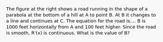 The figure at the right shows a road running in the shape of a parabola at the bottom of a hill at A to point B. At B it changes to a line and continues at C. The equation for the road is.... B is 1000 feet horizontally from A and 100 feet higher. Since the road is smooth, R'(x) is continuous. What is the value of B?